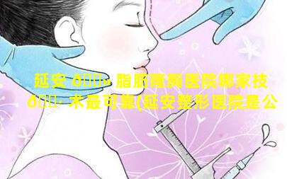 延安 🌻 脂肪隆胸医院哪家技 🌷 术最可靠(延安整形医院是公立的还是私立的)